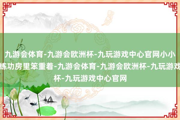 九游会体育-九游会欧洲杯-九玩游戏中心官网小小的身影在练功房里笨重着-九游会体育-九游会欧洲杯-九玩游戏中心官网