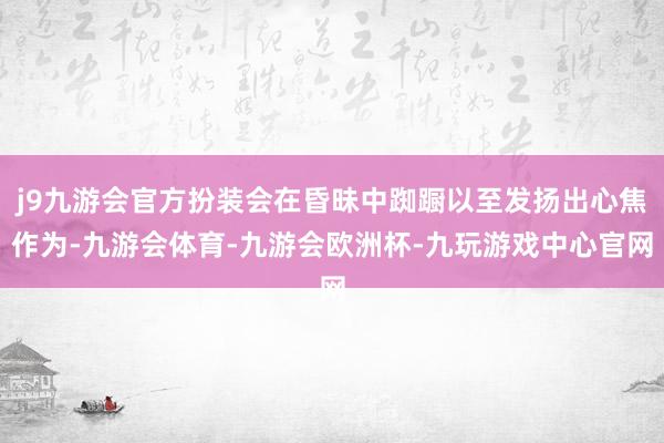 j9九游会官方扮装会在昏昧中踟蹰以至发扬出心焦作为-九游会体育-九游会欧洲杯-九玩游戏中心官网