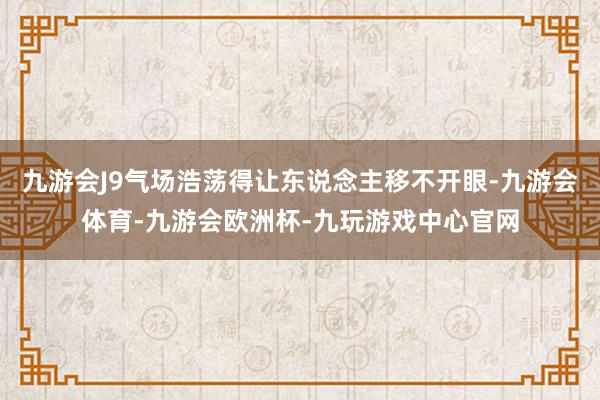九游会J9气场浩荡得让东说念主移不开眼-九游会体育-九游会欧洲杯-九玩游戏中心官网