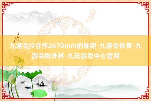 九游会J9合作2670mm的轴距-九游会体育-九游会欧洲杯-九玩游戏中心官网