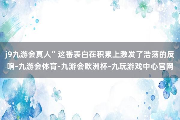 j9九游会真人”这番表白在积累上激发了浩荡的反响-九游会体育-九游会欧洲杯-九玩游戏中心官网