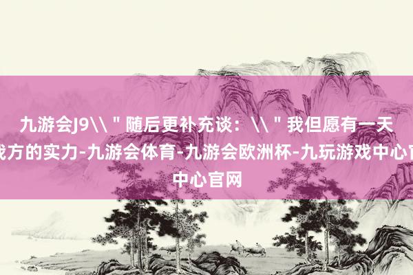 九游会J9\＂随后更补充谈：\＂我但愿有一天凭我方的实力-九游会体育-九游会欧洲杯-九玩游戏中心官网