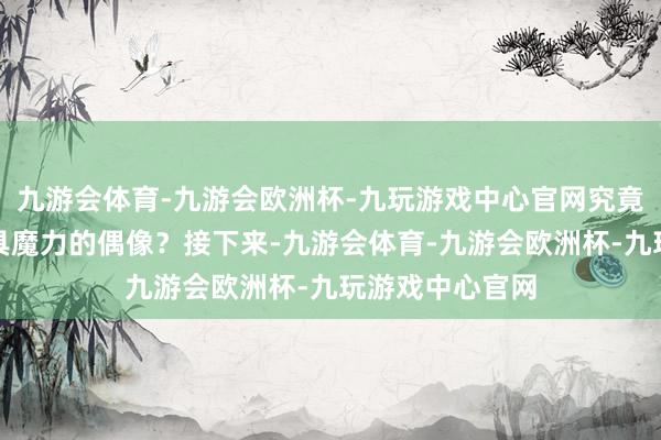 九游会体育-九游会欧洲杯-九玩游戏中心官网究竟谁才是阿谁更具魔力的偶像？接下来-九游会体育-九游会欧洲杯-九玩游戏中心官网