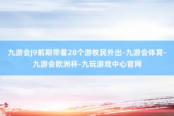 九游会J9前期带着28个游牧民外出-九游会体育-九游会欧洲杯-九玩游戏中心官网