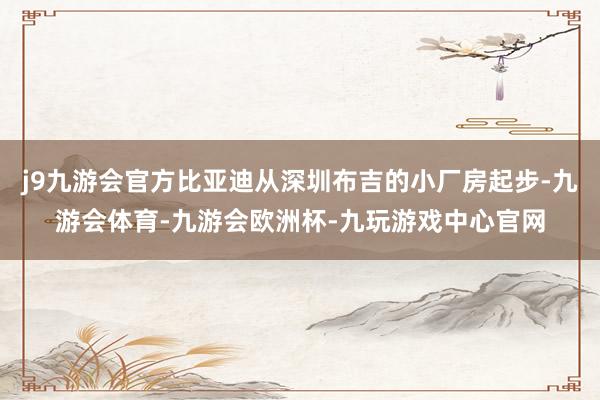 j9九游会官方比亚迪从深圳布吉的小厂房起步-九游会体育-九游会欧洲杯-九玩游戏中心官网