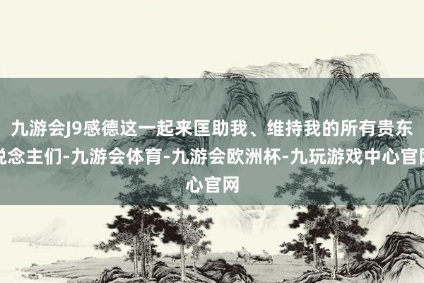 九游会J9感德这一起来匡助我、维持我的所有贵东说念主们-九游会体育-九游会欧洲杯-九玩游戏中心官网