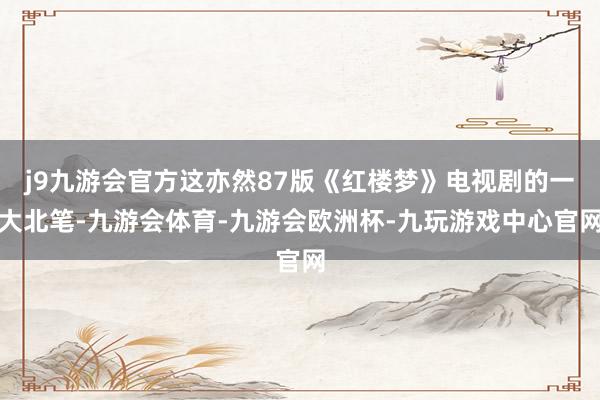 j9九游会官方这亦然87版《红楼梦》电视剧的一大北笔-九游会体育-九游会欧洲杯-九玩游戏中心官网