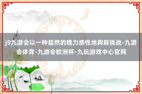 j9九游会以一种超然的魄力感性地舆睬挑战-九游会体育-九游会欧洲杯-九玩游戏中心官网