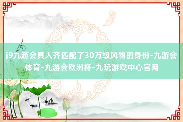 j9九游会真人齐匹配了30万级风物的身份-九游会体育-九游会欧洲杯-九玩游戏中心官网