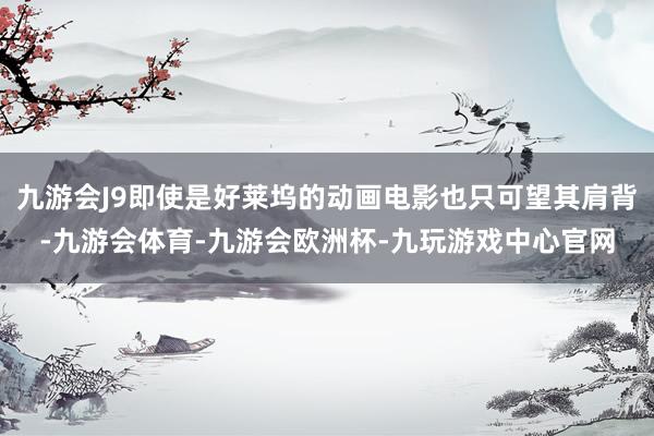 九游会J9即使是好莱坞的动画电影也只可望其肩背-九游会体育-九游会欧洲杯-九玩游戏中心官网