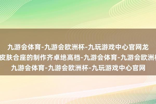 九游会体育-九游会欧洲杯-九玩游戏中心官网龙年适度皮肤的每一款皮肤合座的制作齐卓绝高档-九游会体育-九游会欧洲杯-九玩游戏中心官网