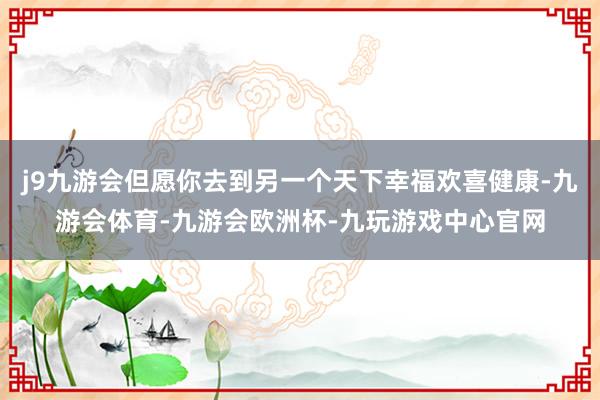 j9九游会但愿你去到另一个天下幸福欢喜健康-九游会体育-九游会欧洲杯-九玩游戏中心官网